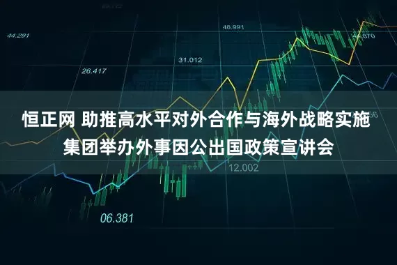 恒正网 助推高水平对外合作与海外战略实施 集团举办外事因公出国政策宣讲会
