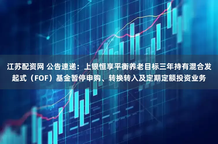 江苏配资网 公告速递：上银恒享平衡养老目标三年持有混合发起式（FOF）基金暂停申购、转换转入及定期定额投资业务