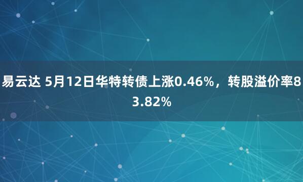 易云达 5月12日华特转债上涨0.46%，转股溢价率83.82%