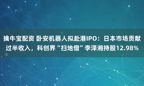 擒牛宝配资 卧安机器人拟赴港IPO：日本市场贡献过半收入，科创界“扫地僧”李泽湘持股12.98%