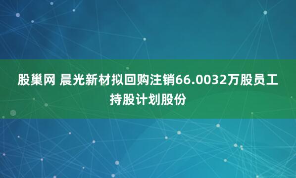 股巢网 晨光新材拟回购注销66.0032万股员工持股计划股份