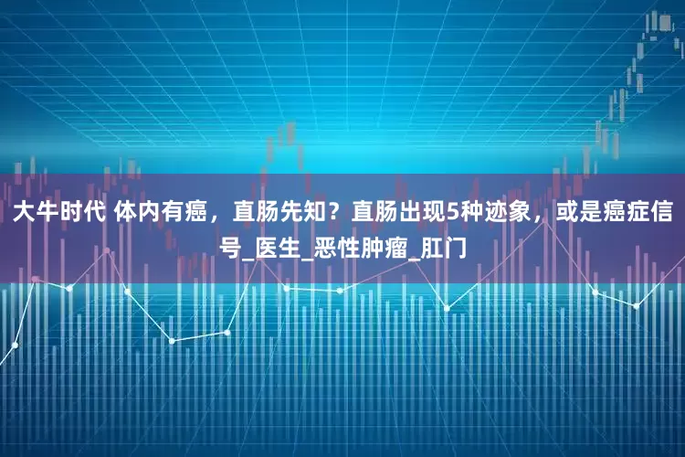 大牛时代 体内有癌，直肠先知？直肠出现5种迹象，或是癌症信号_医生_恶性肿瘤_肛门