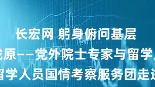 长宏网 躬身俯问基层 服务壮丽陇原——党外院士专家与留学人员国情考察服务团走进甘肃掠影