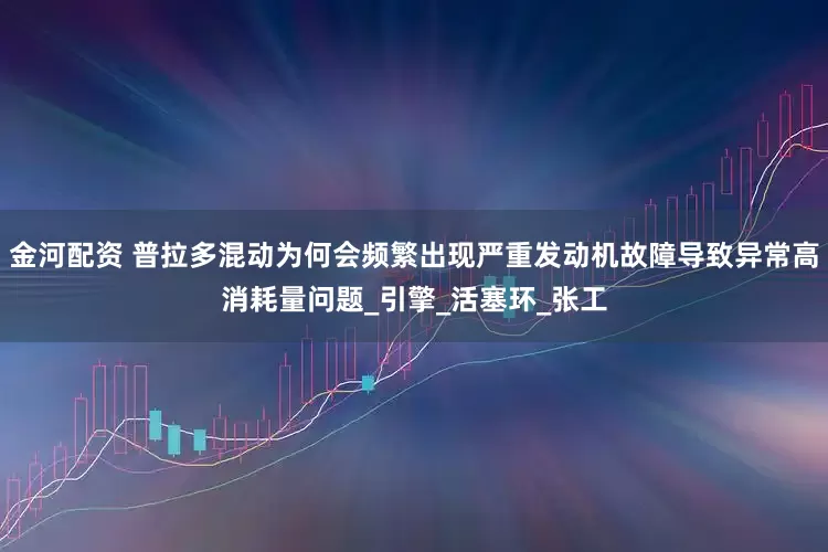 金河配资 普拉多混动为何会频繁出现严重发动机故障导致异常高消耗量问题_引擎_活塞环_张工