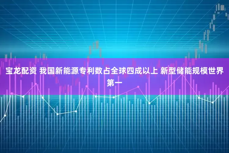 宝龙配资 我国新能源专利数占全球四成以上 新型储能规模世界第一