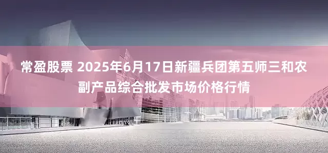 常盈股票 2025年6月17日新疆兵团第五师三和农副产品综合批发市场价格行情