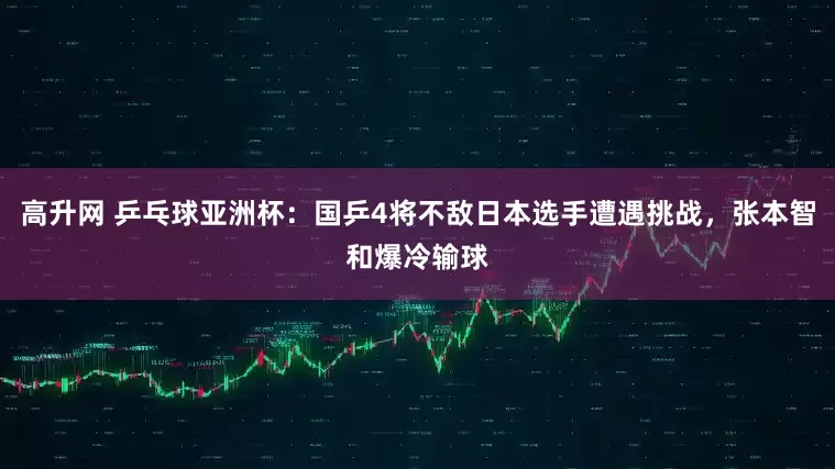 高升网 乒乓球亚洲杯：国乒4将不敌日本选手遭遇挑战，张本智和爆冷输球