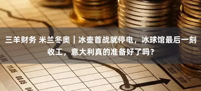 三羊财务 米兰冬奥｜冰壶首战就停电，冰球馆最后一刻收工，意大利真的准备好了吗？