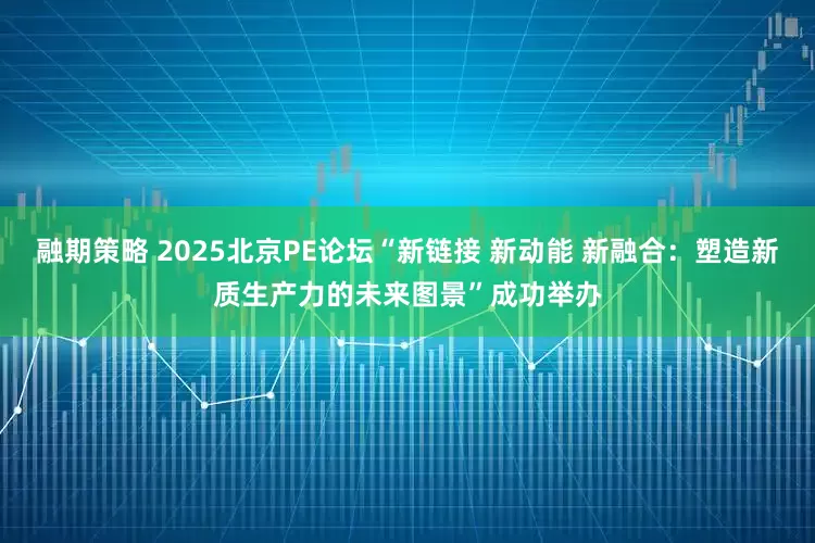 融期策略 2025北京PE论坛“新链接 新动能 新融合：塑造新质生产力的未来图景”成功举办